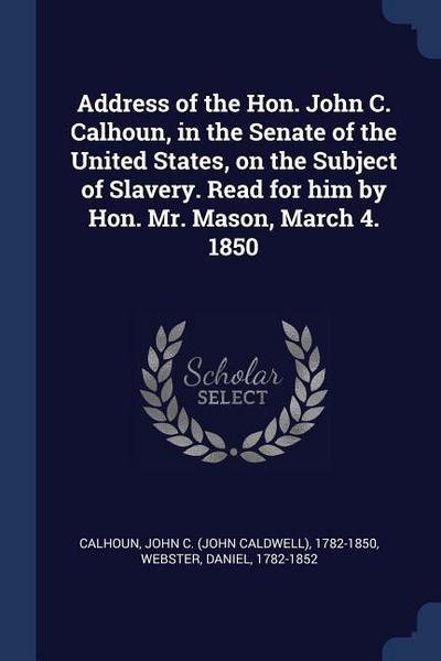 Address of the Hon. John C. Calhoun, in the Senate of the United States, on the Subject of Slavery. Read for him by Hon. Mr. Mason, March 4. 1850
