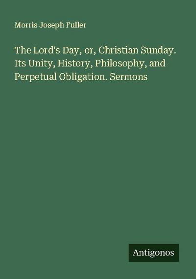 The Lord’s Day, or, Christian Sunday. Its Unity, History, Philosophy, and Perpetual Obligation. Sermons