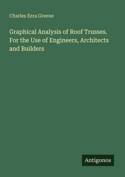 Graphical Analysis of Roof Trusses. For the Use of Engineers, Architects and Builders