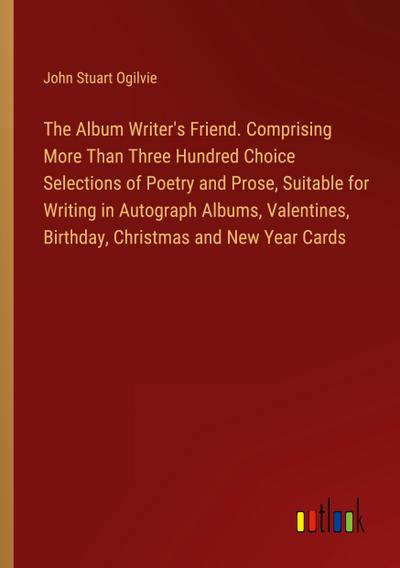 The Album Writer’s Friend. Comprising More Than Three Hundred Choice Selections of Poetry and Prose, Suitable for Writing in Autograph Albums, Valentines, Birthday, Christmas and New Year Cards
