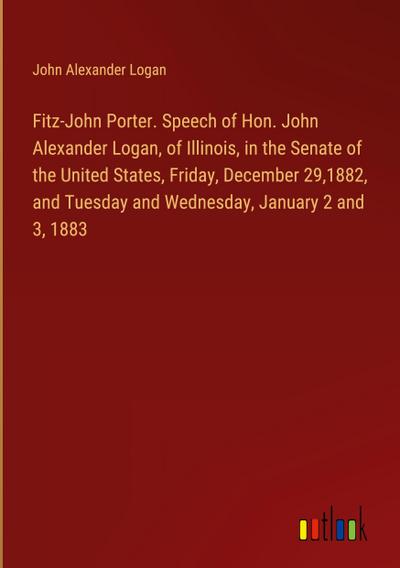 Fitz-John Porter. Speech of Hon. John Alexander Logan, of Illinois, in the Senate of the United States, Friday, December 29,1882, and Tuesday and Wednesday, January 2 and 3, 1883