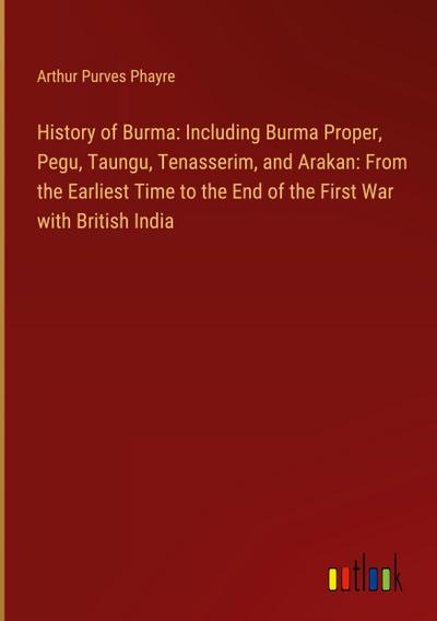History of Burma: Including Burma Proper, Pegu, Taungu, Tenasserim, and Arakan: From the Earliest Time to the End of the First War with British India