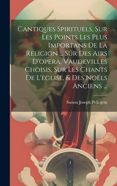 Cantiques Spirituels, Sur Les Points Les Plus Importans De La Religion ... Sur Des Airs D’opera, Vaudevilles Choisis, Sur Les Chants De L’eglise, & Des Noëls Anciens ...