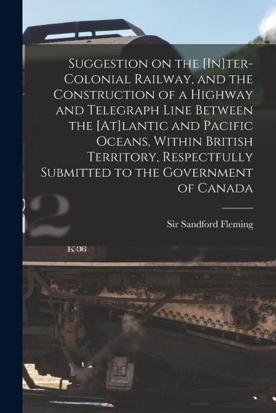 Suggestion on the [In]ter-Colonial Railway, and the Construction of a Highway and Telegraph Line Between the [At]lantic and Pacific Oceans, Within Bri