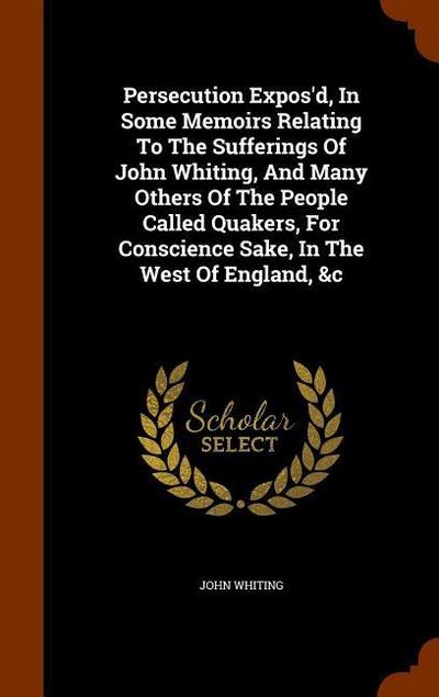 Persecution Expos’d, In Some Memoirs Relating To The Sufferings Of John Whiting, And Many Others Of The People Called Quakers, For Conscience Sake, In
