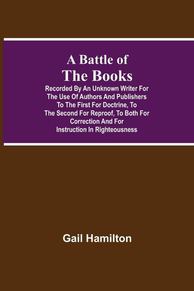 A Battle Of The Books, Recorded By An Unknown Writer For The Use Of Authors And Publishers To The First For Doctrine, To The Second For Reproof, To Both For Correction And For Instruction In Righteousness
