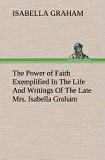 The Power of Faith Exemplified In The Life And Writings Of The Late Mrs. Isabella Graham.