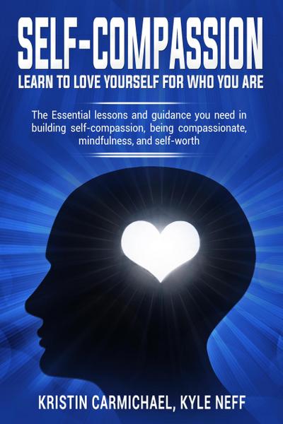 Self-Compassion Learn to Love Yourself For Who You Are: The Essential Lessons and Guidance you Need in Building self-Compassion, Being Compassionate, Mindfulness, and Self-Worth