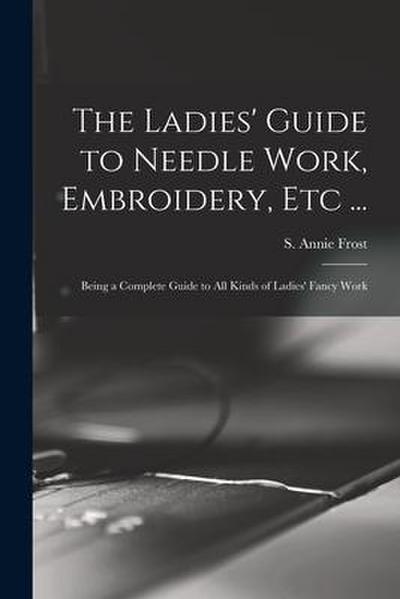 The Ladies’ Guide to Needle Work, Embroidery, Etc ...: Being a Complete Guide to All Kinds of Ladies’ Fancy Work