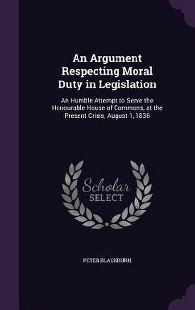An Argument Respecting Moral Duty in Legislation: An Humble Attempt to Serve the Honourable House of Commons, at the Present Crisis, August 1, 1836