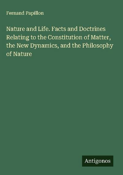 Nature and Life. Facts and Doctrines Relating to the Constitution of Matter, the New Dynamics, and the Philosophy of Nature
