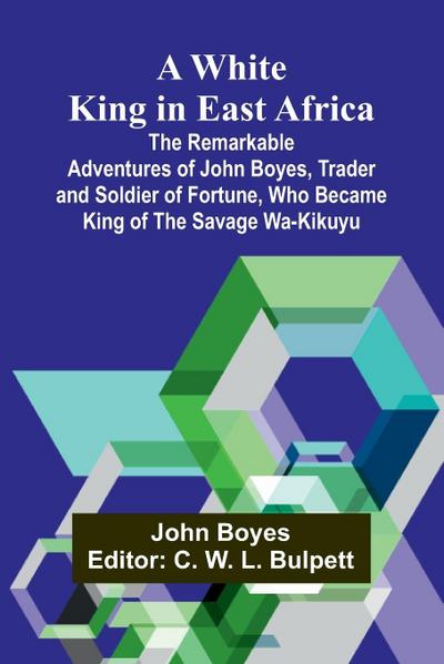 A White King in East Africa The Remarkable Adventures of John Boyes, Trader and Soldier of Fortune, Who Became King of the Savage Wa-Kikuyu