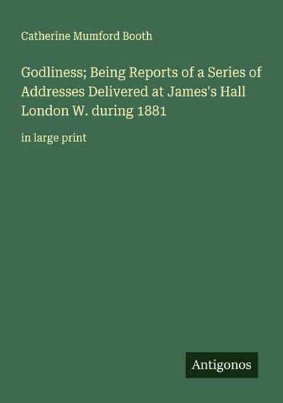 Godliness; Being Reports of a Series of Addresses Delivered at James’s Hall London W. during 1881
