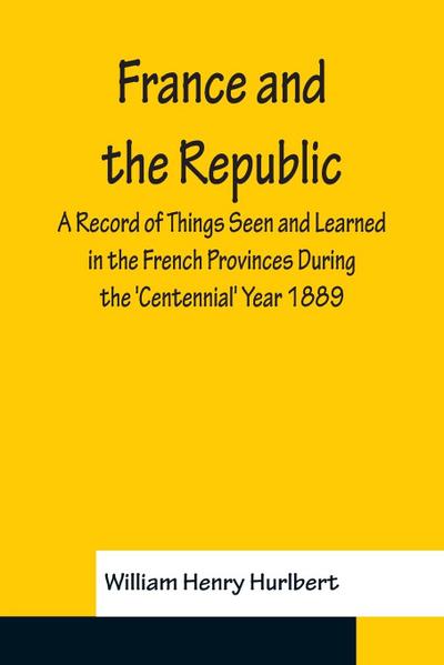 France and the Republic A Record of Things Seen and Learned in the French Provinces During the ’Centennial’ Year 1889