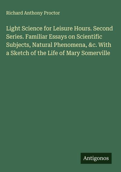 Light Science for Leisure Hours. Second Series. Familiar Essays on Scientific Subjects, Natural Phenomena, &c. With a Sketch of the Life of Mary Somerville