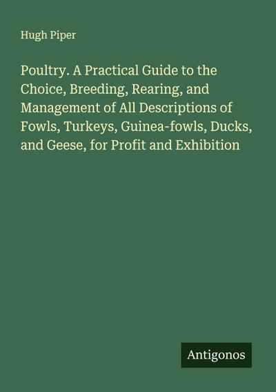 Poultry. A Practical Guide to the Choice, Breeding, Rearing, and Management of All Descriptions of Fowls, Turkeys, Guinea-fowls, Ducks, and Geese, for Profit and Exhibition