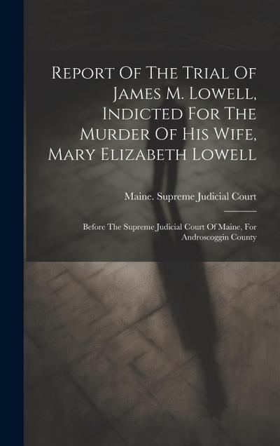 Report Of The Trial Of James M. Lowell, Indicted For The Murder Of His Wife, Mary Elizabeth Lowell: Before The Supreme Judicial Court Of Maine, For An