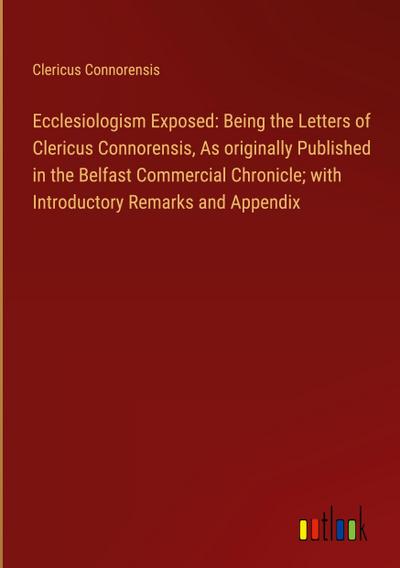 Ecclesiologism Exposed: Being the Letters of Clericus Connorensis, As originally Published in the Belfast Commercial Chronicle; with Introductory Remarks and Appendix