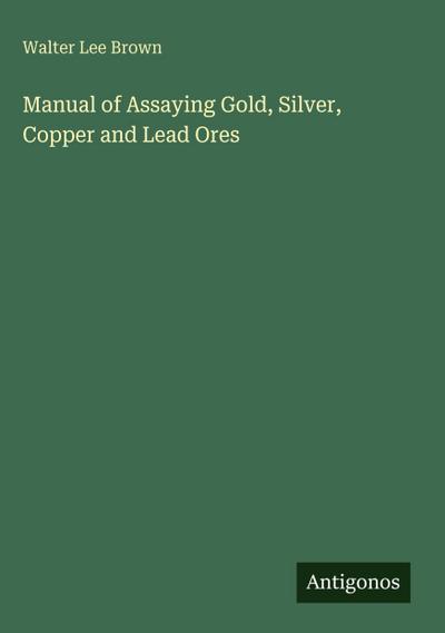Manual of Assaying Gold, Silver, Copper and Lead Ores