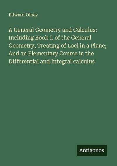 A General Geometry and Calculus: Including Book I, of the General Geometry, Treating of Loci in a Plane; And an Elementary Course in the Differential and Integral calculus