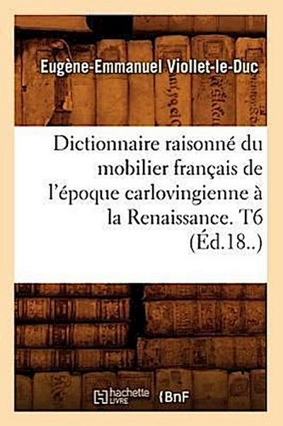 Dictionnaire Raisonné Du Mobilier Français de l’Époque Carlovingienne À La Renaissance. T6 (Éd.18..)
