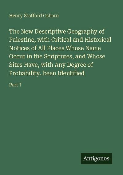 The New Descriptive Geography of Palestine, with Critical and Historical Notices of All Places Whose Name Occur in the Scriptures, and Whose Sites Have, with Any Degree of Probability, been Identified