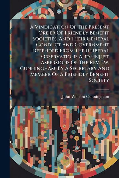 A Vindication Of The Present Order Of Friendly Benefit Societies, And Their General Conduct And Government Defended From The Illiberal Observations And Unjust Aspersions Of The Rev. J.w. Cunningham, By A Secretary And Member Of A Friendly Benefit Society