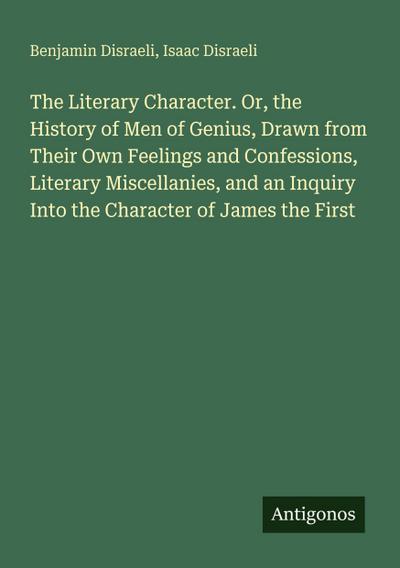 The Literary Character. Or, the History of Men of Genius, Drawn from Their Own Feelings and Confessions, Literary Miscellanies, and an Inquiry Into the Character of James the First