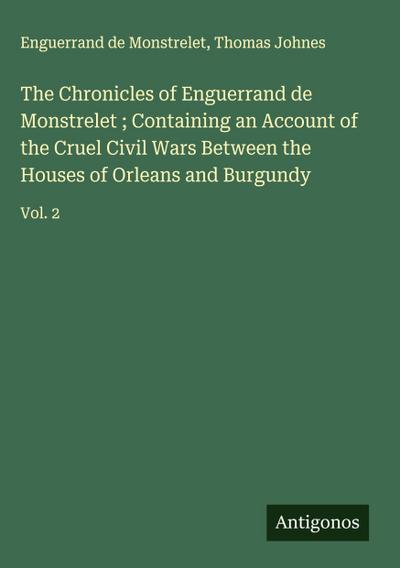 The Chronicles of Enguerrand de Monstrelet ; Containing an Account of the Cruel Civil Wars Between the Houses of Orleans and Burgundy