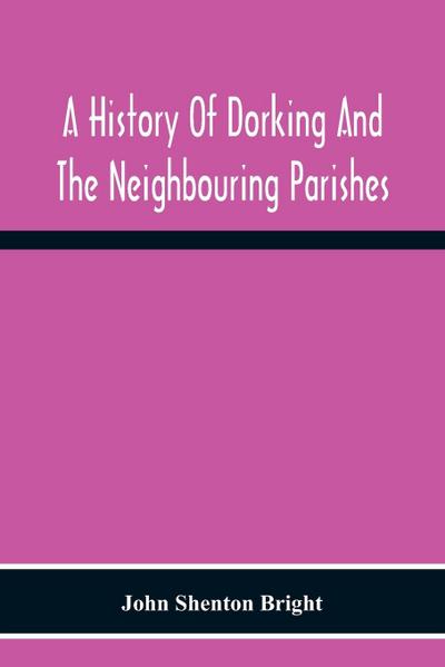 A History Of Dorking And The Neighbouring Parishes, With Chapters On The Literary Associations, Flora, Fauna, Geology, Etc., Of The District