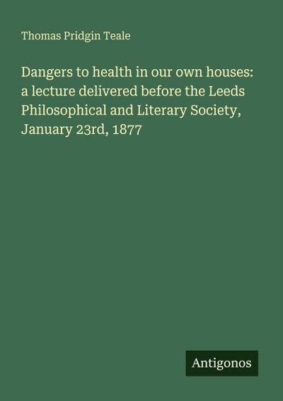 Dangers to health in our own houses: a lecture delivered before the Leeds Philosophical and Literary Society, January 23rd, 1877