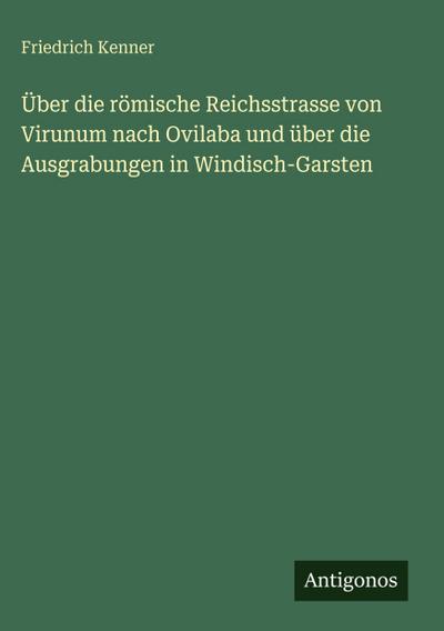 Über die römische Reichsstrasse von Virunum nach Ovilaba und über die Ausgrabungen in Windisch-Garsten