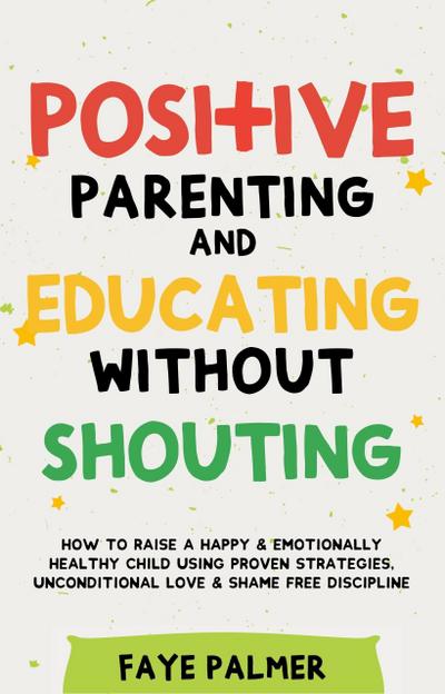 Positive Parenting & Educating Without Shouting: How To Raise A Happy & Emotionally Healthy Child Using Proven Strategies, Unconditional Love & Shame Free Discipline