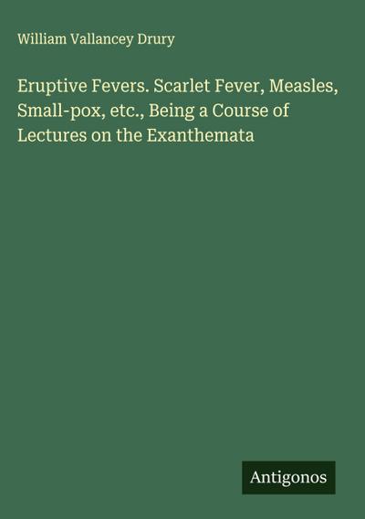 Eruptive Fevers. Scarlet Fever, Measles, Small-pox, etc., Being a Course of Lectures on the Exanthemata