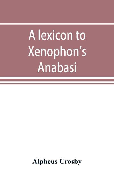 A lexicon to Xenophon’s Anabasis; adapted to all the common editions, for the use both of beginners and of more advanced students