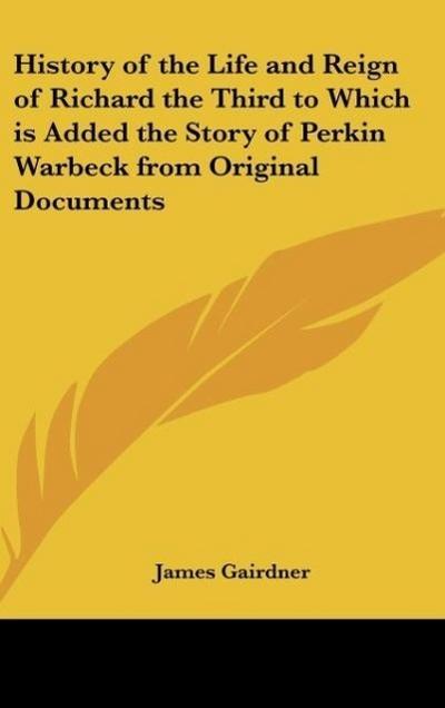 History of the Life and Reign of Richard the Third to Which is Added the Story of Perkin Warbeck from Original Documents