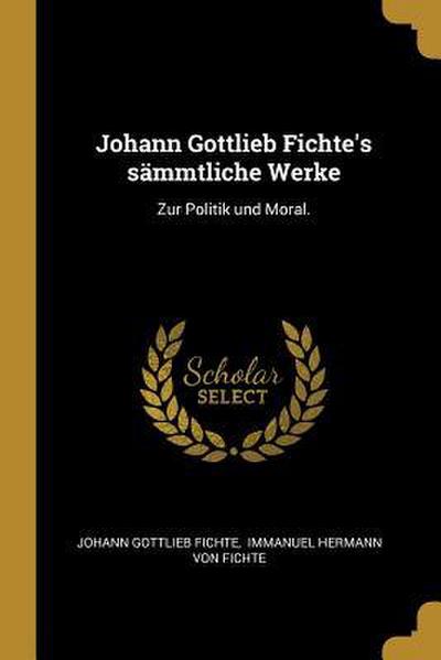 Johann Gottlieb Fichte’s Sämmtliche Werke: Zur Politik Und Moral.