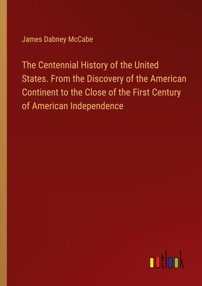 The Centennial History of the United States. From the Discovery of the American Continent to the Close of the First Century of American Independence
