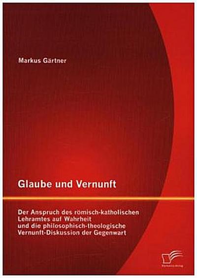Glaube und Vernunft: Der Anspruch des römisch-katholischen Lehramtes auf Wahrheit und die philosophisch-theologische Vernunft-Diskussion der Gegenwart