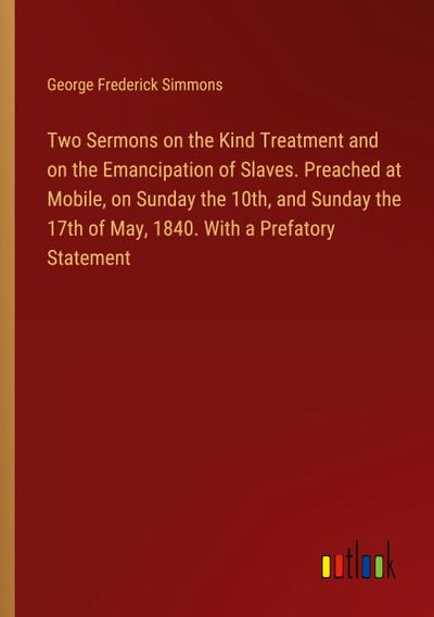 Two Sermons on the Kind Treatment and on the Emancipation of Slaves. Preached at Mobile, on Sunday the 10th, and Sunday the 17th of May, 1840. With a Prefatory Statement