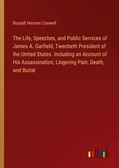 The Life, Speeches, and Public Services of James A. Garfield, Twentieth President of the United States. Including an Account of His Assassination, Lingering Pain, Death, and Burial