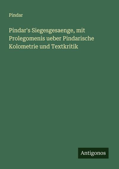 Pindar’s Siegesgesaenge, mit Prolegomenis ueber Pindarische Kolometrie und Textkritik
