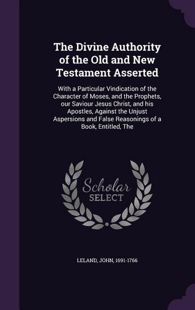 The Divine Authority of the Old and New Testament Asserted: With a Particular Vindication of the Character of Moses, and the Prophets, our Saviour Jes