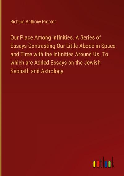 Our Place Among Infinities. A Series of Essays Contrasting Our Little Abode in Space and Time with the Infinities Around Us. To which are Added Essays on the Jewish Sabbath and Astrology