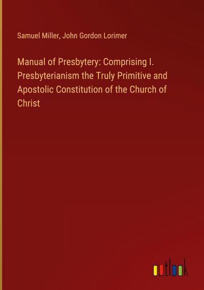 Manual of Presbytery: Comprising I. Presbyterianism the Truly Primitive and Apostolic Constitution of the Church of Christ