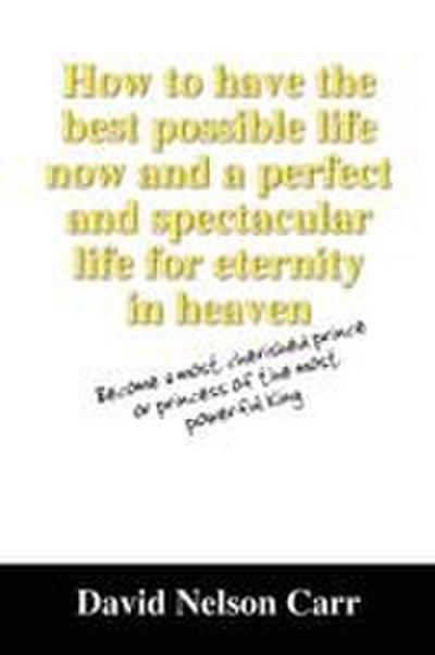 How to Have the Best Possible Life Now and a Perfect and Spectacular Life for Eternity in Heaven
