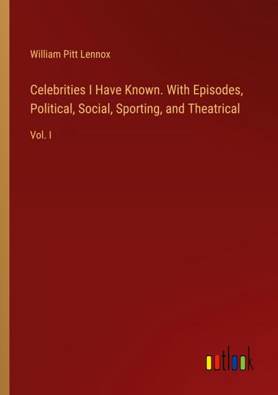 Celebrities I Have Known. With Episodes, Political, Social, Sporting, and Theatrical