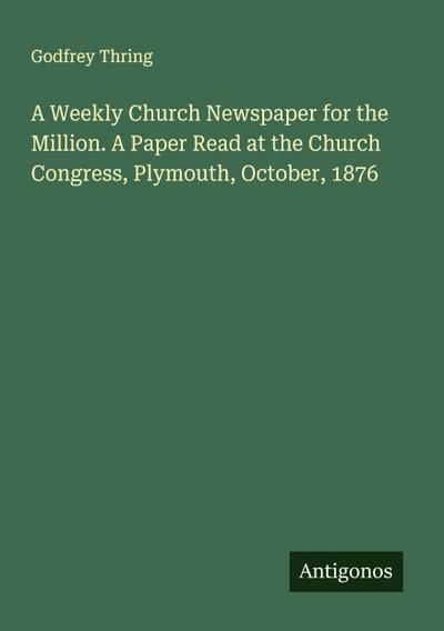 A Weekly Church Newspaper for the Million. A Paper Read at the Church Congress, Plymouth, October, 1876