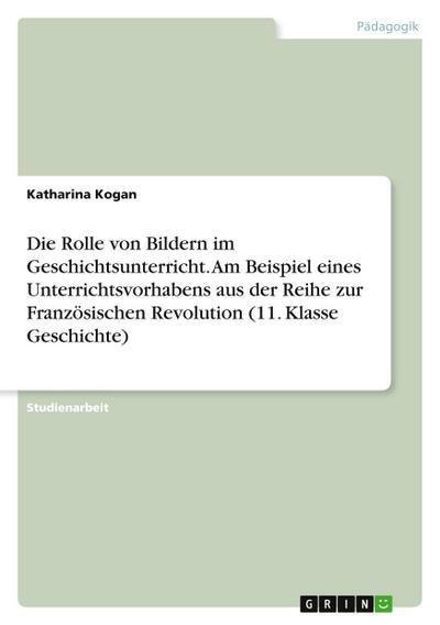 Die Rolle von Bildern im Geschichtsunterricht. Am Beispiel eines Unterrichtsvorhabens aus der Reihe zur Französischen Revolution (11. Klasse Geschichte)