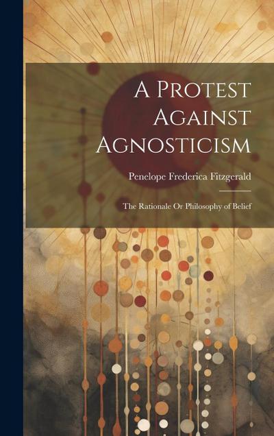 A Protest Against Agnosticism: The Rationale Or Philosophy of Belief